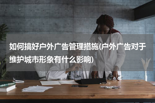 如何搞好户外广告管理措施(户外广告对于维护城市形象有什么影响)