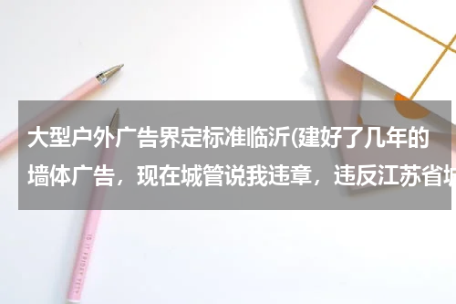 大型户外广告界定标准临沂(建好了几年的墙体广告,现在城管说我违章,违反江苏省城市市容管理条例,合理吗?在楼体边墙上做的大广告)