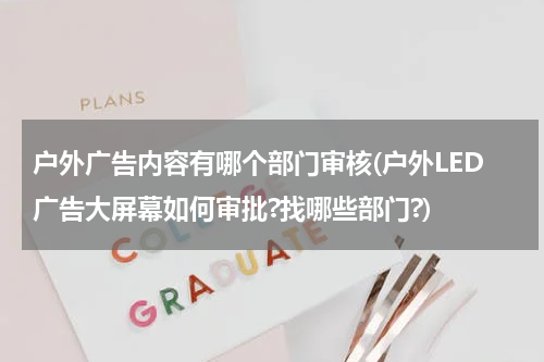 户外广告内容有哪个部门审核(户外LED广告大屏幕如何审批?找哪些部门?)