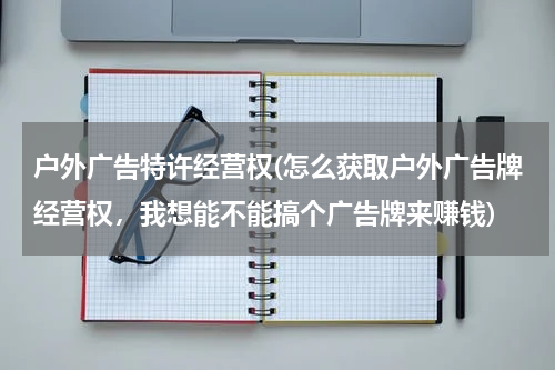 户外广告特许经营权(怎么获取户外广告牌经营权,我想能不能搞个广告牌来赚钱)