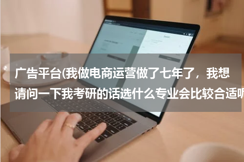 广告平台(我做电商运营做了七年了,我想请问一下我考研的话选什么专业会比较合适呢?跪求有经验的高人指点)